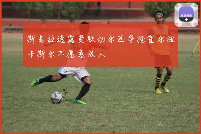 斯基拉透露曼联切尔西争抢霍尔纽卡斯尔不愿意放人
