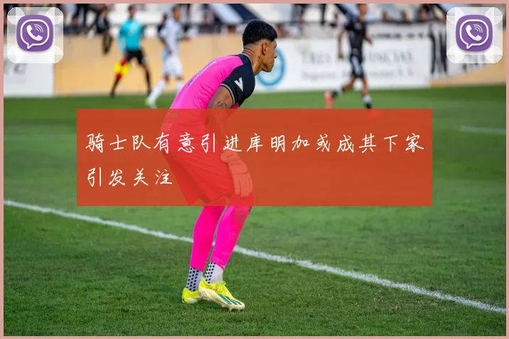 骑士队有意引进库明加或成其下家引发关注