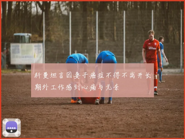 科曼坦言因妻子癌症不得不离开长期外工作感到心痛与无奈