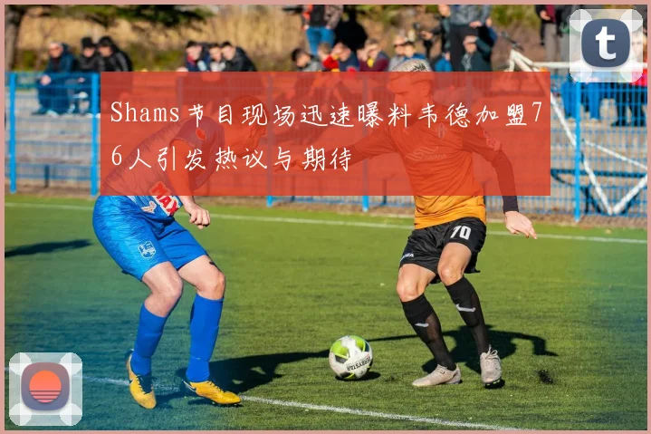 Shams节目现场迅速曝料韦德加盟76人引发热议与期待