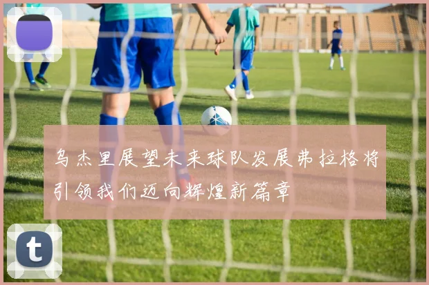 乌杰里展望未来球队发展弗拉格将引领我们迈向辉煌新篇章