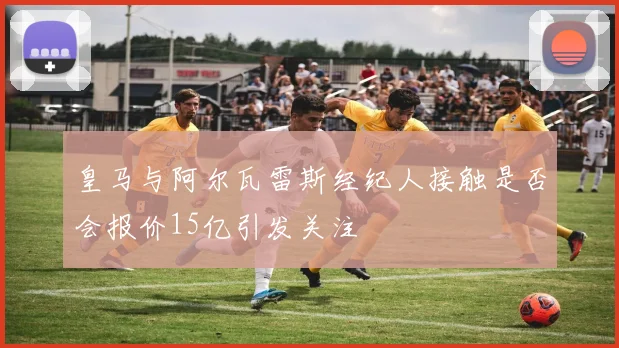 皇马与阿尔瓦雷斯经纪人接触是否会报价15亿引发关注