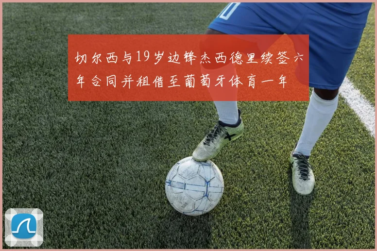 切尔西与19岁边锋杰西德里续签六年合同并租借至葡萄牙体育一年