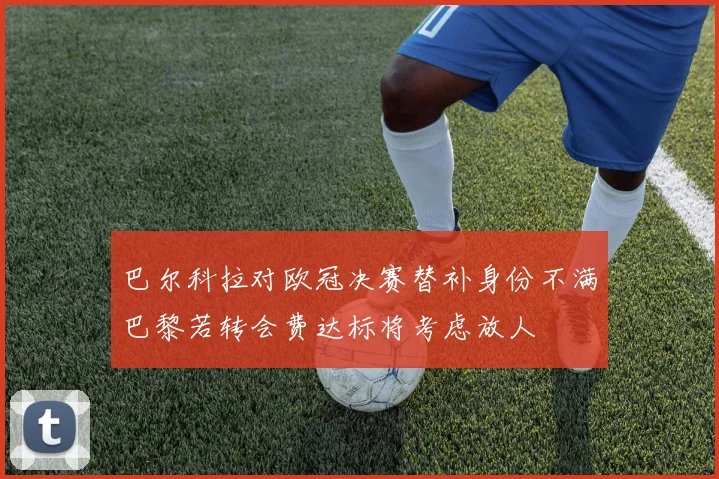巴尔科拉对欧冠决赛替补身份不满巴黎若转会费达标将考虑放人