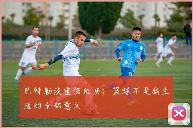 巴特勒谈重伤经历：篮球不是我生活的全部意义
