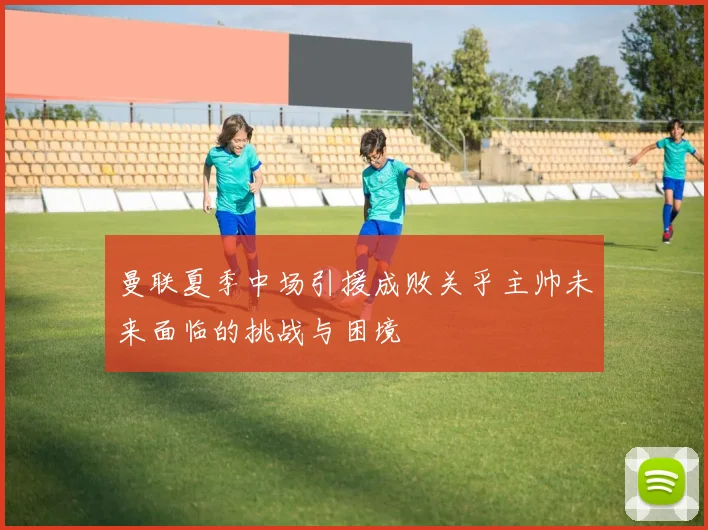 曼联夏季中场引援成败关乎主帅未来面临的挑战与困境