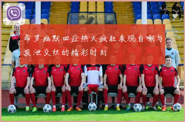 希罗幽默回应热火疯狂表现自嘲与发泄交织的精彩时刻
