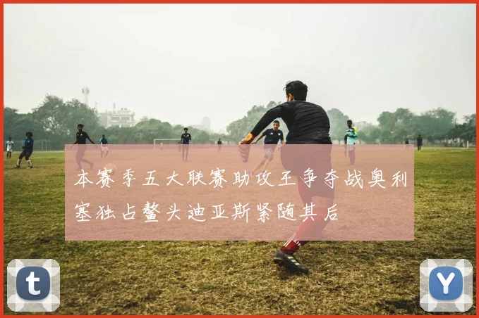 本赛季五大联赛助攻王争夺战奥利塞独占鳌头迪亚斯紧随其后