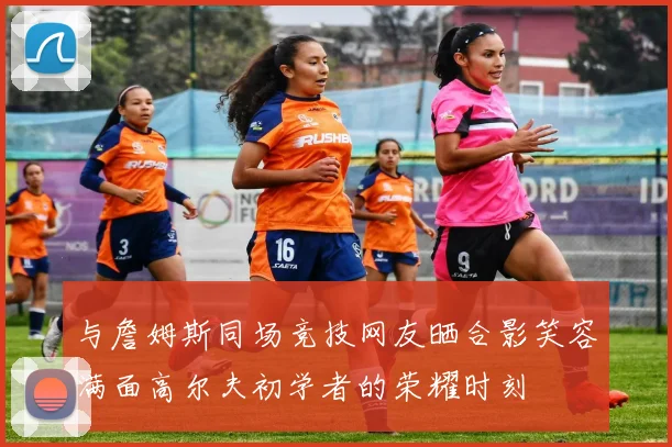 与詹姆斯同场竞技网友晒合影笑容满面高尔夫初学者的荣耀时刻