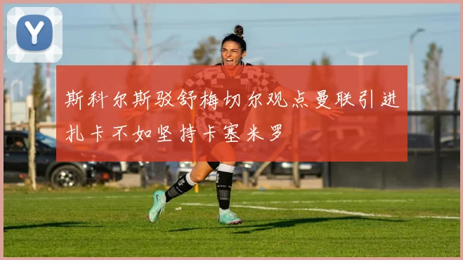 斯科尔斯驳舒梅切尔观点曼联引进扎卡不如坚持卡塞米罗