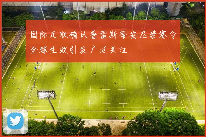 国际足联确认普雷斯蒂安尼禁赛令全球生效引发广泛关注