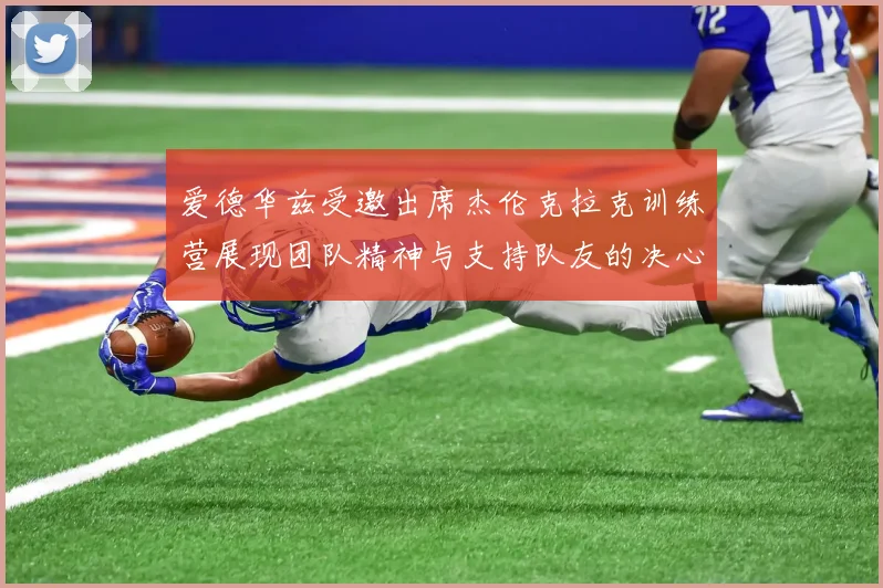 爱德华兹受邀出席杰伦克拉克训练营展现团队精神与支持队友的决心