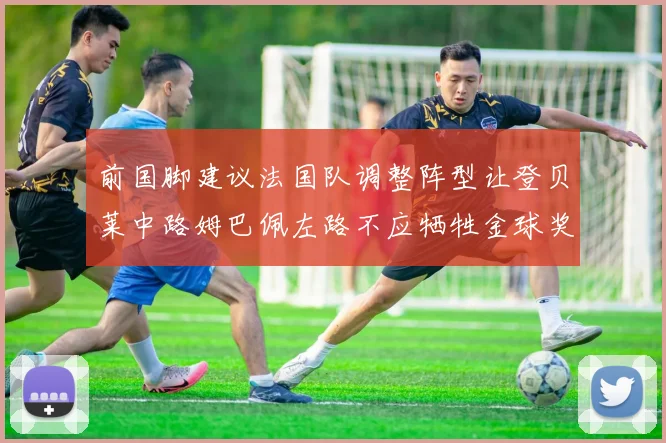 前国脚建议法国队调整阵型让登贝莱中路姆巴佩左路不应牺牲金球奖得主
