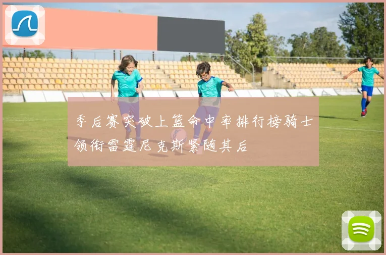季后赛突破上篮命中率排行榜骑士领衔雷霆尼克斯紧随其后