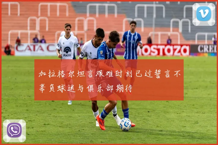 加拉格尔坦言艰难时刻已过誓言不辜负球迷与俱乐部期待