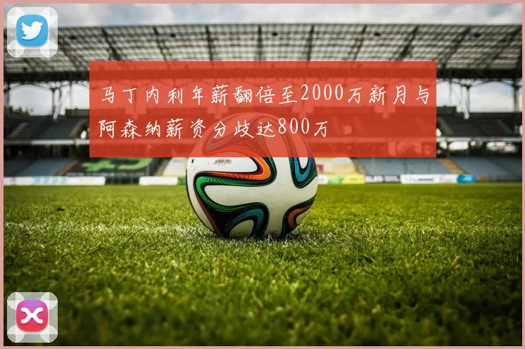 马丁内利年薪翻倍至2000万新月与阿森纳薪资分歧达800万