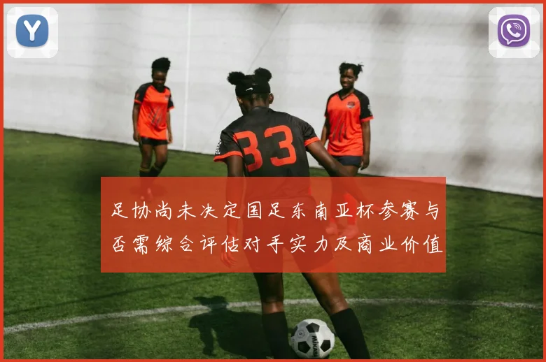 足协尚未决定国足东南亚杯参赛与否需综合评估对手实力及商业价值