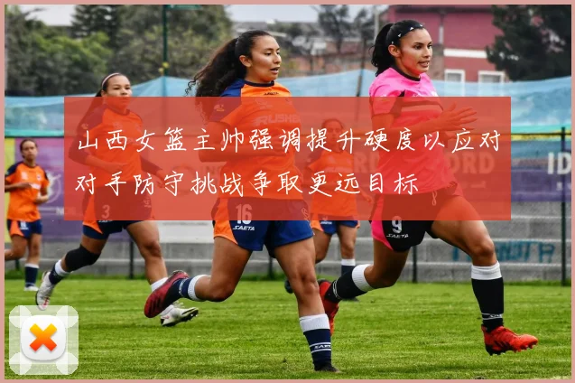 山西女篮主帅强调提升硬度以应对对手防守挑战争取更远目标