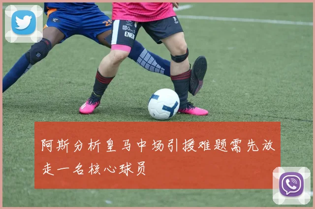 阿斯分析皇马中场引援难题需先放走一名核心球员