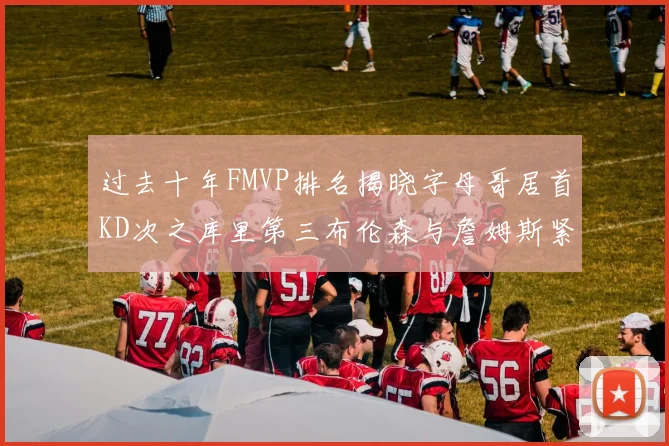 过去十年FMVP排名揭晓字母哥居首KD次之库里第三布伦森与詹姆斯紧随其后