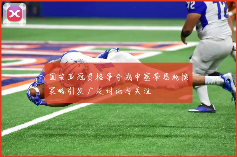 国安亚冠资格争夺战中塞蒂恩轮换策略引发广泛讨论与关注