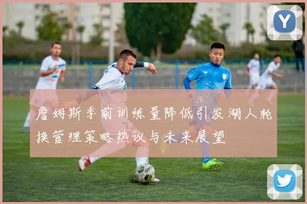 詹姆斯季前训练量降低引发湖人轮换管理策略热议与未来展望