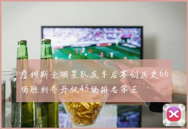 詹姆斯全明星队友季后赛创历史66场胜利乔丹仅45场排名第五
