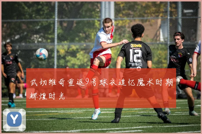 武切维奇重返9号球衣追忆魔术时期辉煌时光