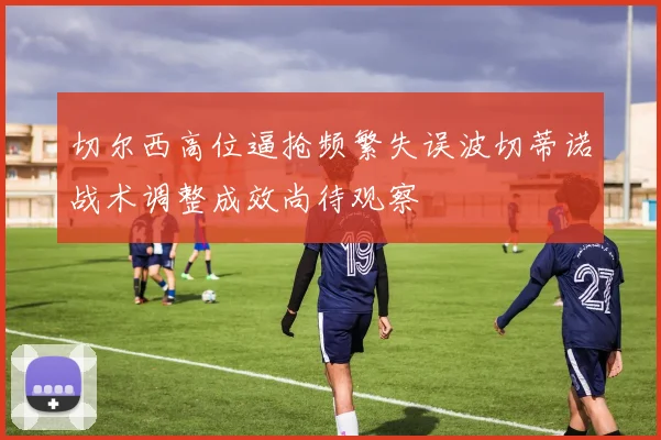 切尔西高位逼抢频繁失误波切蒂诺战术调整成效尚待观察