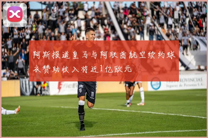 阿斯报道皇马与阿联酋航空续约球衣赞助收入将近1亿欧元