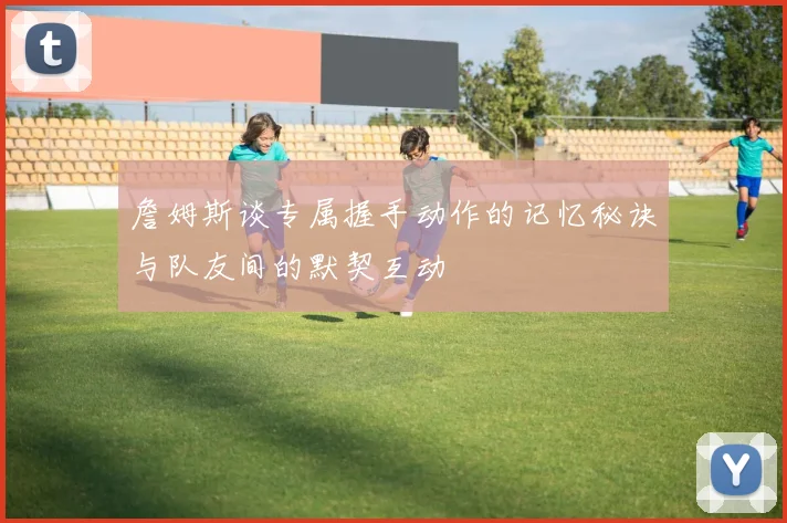 詹姆斯谈专属握手动作的记忆秘诀与队友间的默契互动