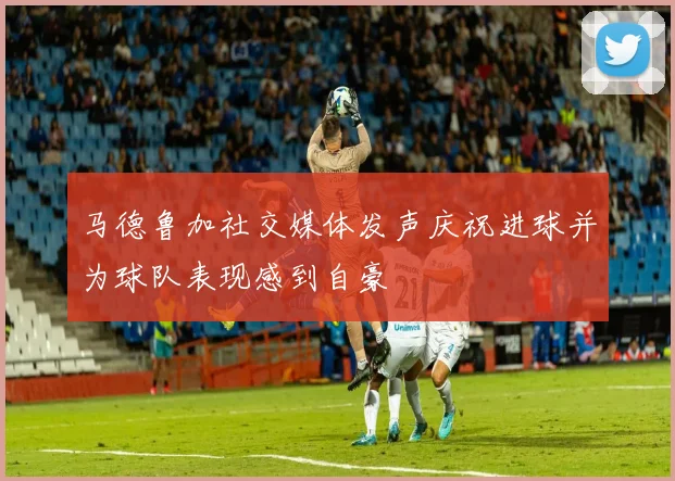 马德鲁加社交媒体发声庆祝进球并为球队表现感到自豪